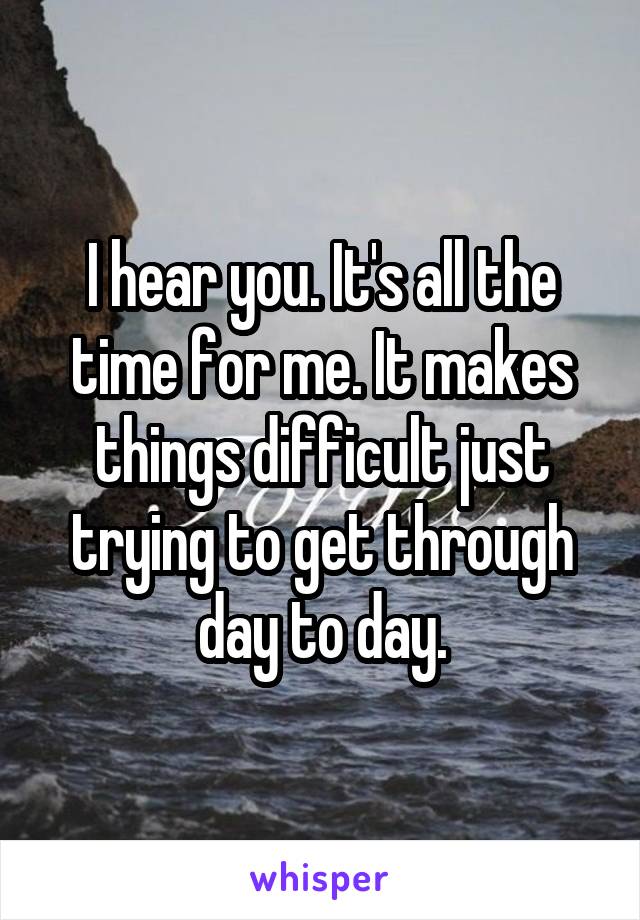 I hear you. It's all the time for me. It makes things difficult just trying to get through day to day.