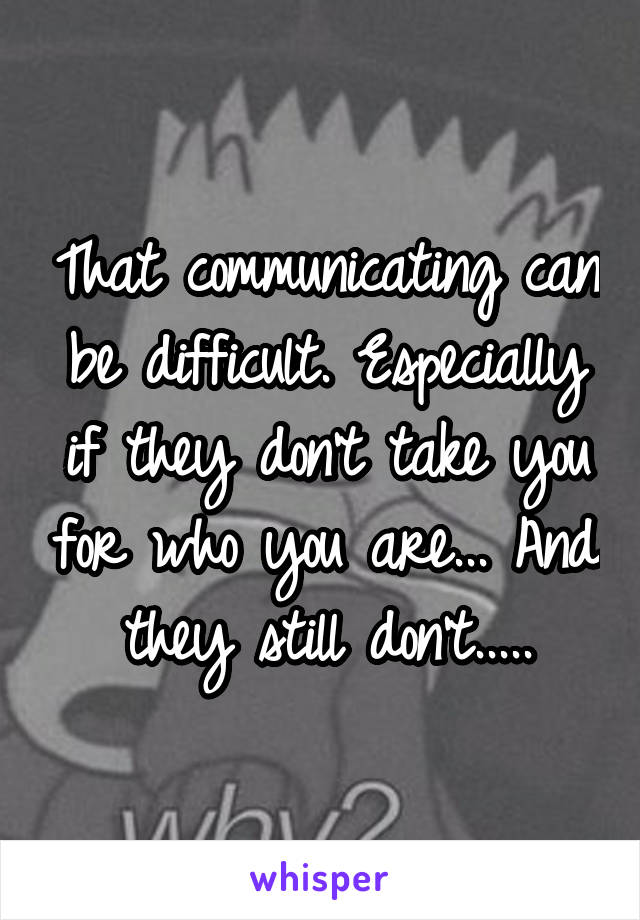 That communicating can be difficult. Especially if they don't take you for who you are... And they still don't.....