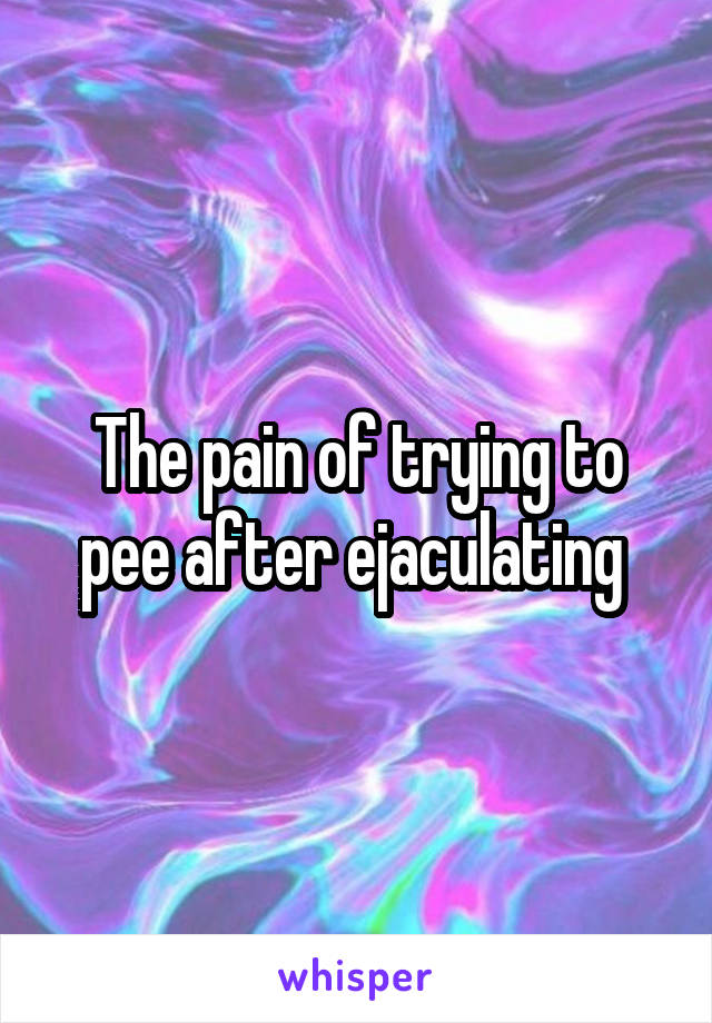 The pain of trying to pee after ejaculating 