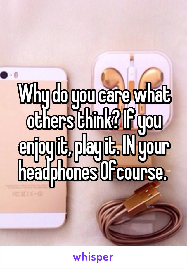 Why do you care what others think? If you enjoy it, play it. IN your headphones Ofcourse. 