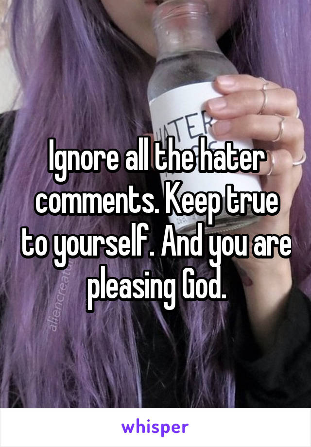 Ignore all the hater comments. Keep true to yourself. And you are pleasing God.