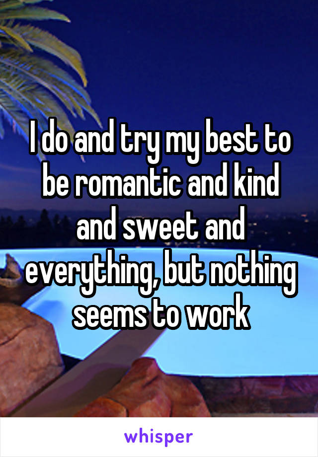 I do and try my best to be romantic and kind and sweet and everything, but nothing seems to work