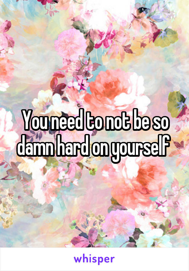 You need to not be so damn hard on yourself 