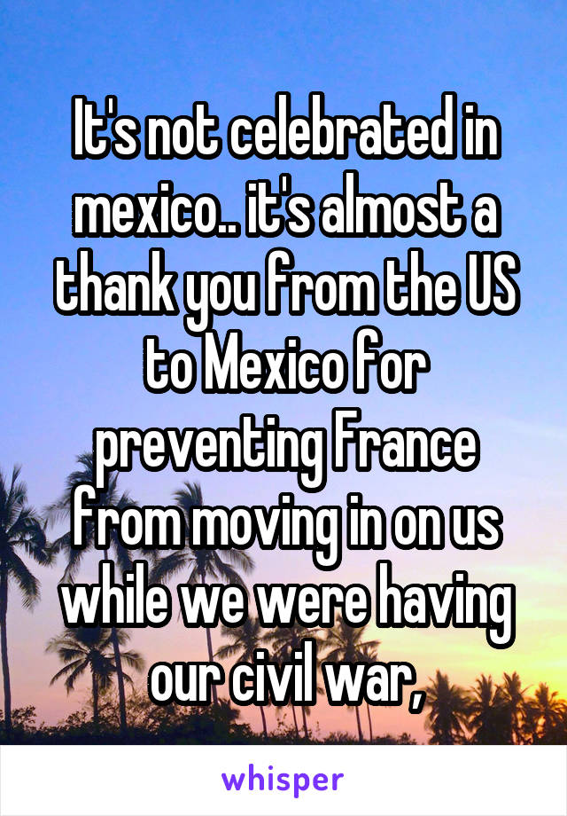 It's not celebrated in mexico.. it's almost a thank you from the US to Mexico for preventing France from moving in on us while we were having our civil war,