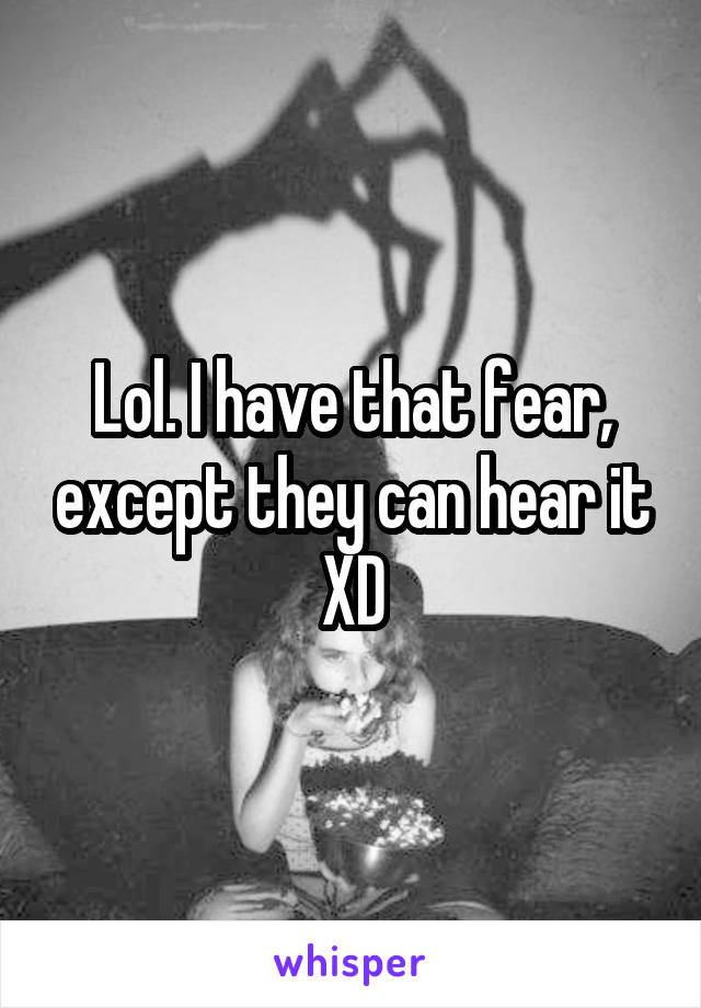 Lol. I have that fear, except they can hear it XD