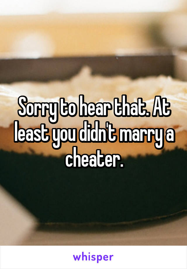 Sorry to hear that. At least you didn't marry a cheater.