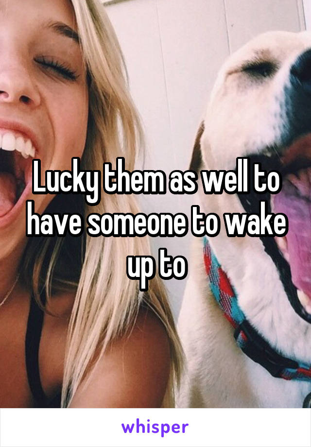 Lucky them as well to have someone to wake up to