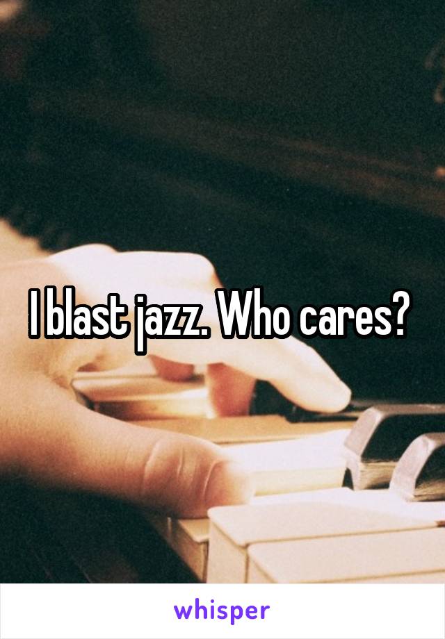 I blast jazz. Who cares? 