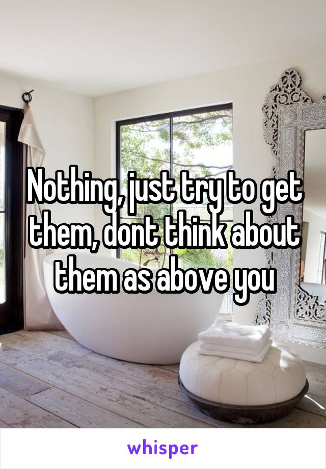 Nothing, just try to get them, dont think about them as above you