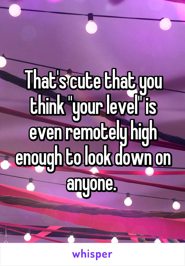 That's cute that you think "your level" is even remotely high enough to look down on anyone. 