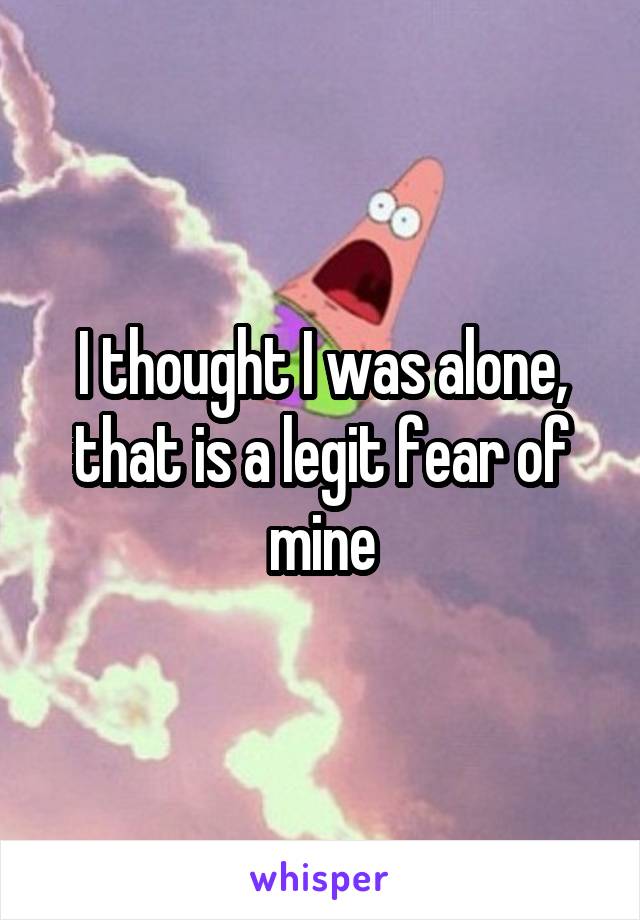 I thought I was alone, that is a legit fear of mine