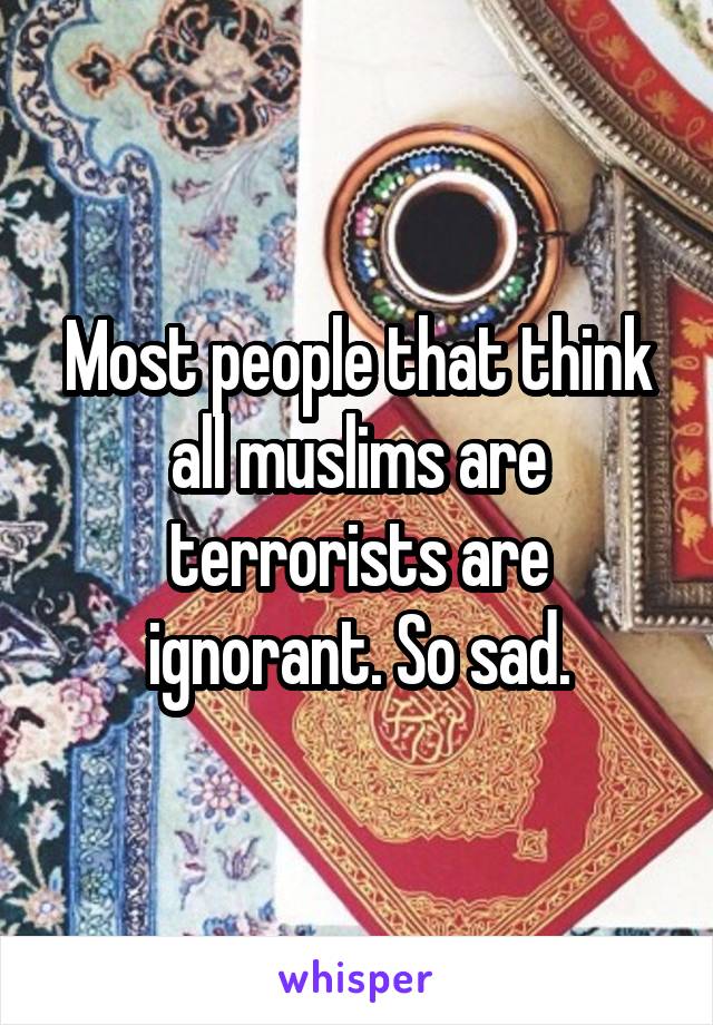 Most people that think all muslims are terrorists are ignorant. So sad.