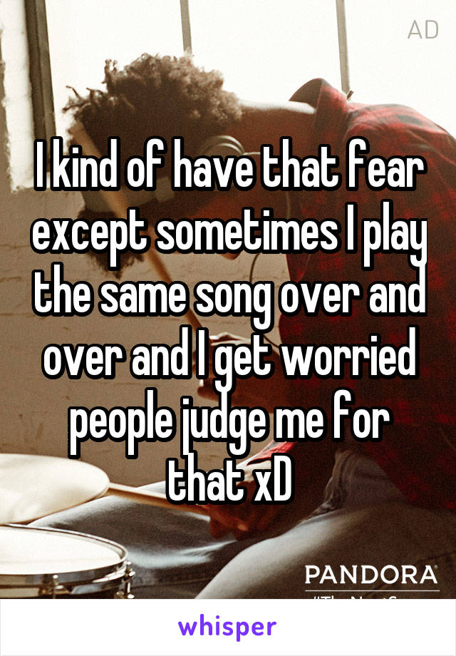 I kind of have that fear except sometimes I play the same song over and over and I get worried people judge me for that xD