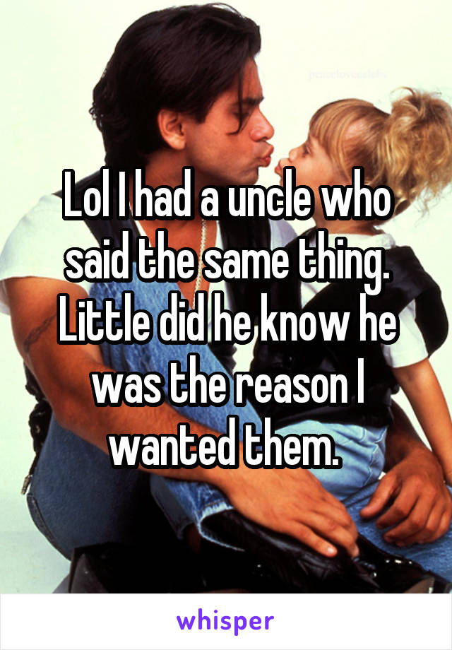 Lol I had a uncle who said the same thing. Little did he know he was the reason I wanted them. 