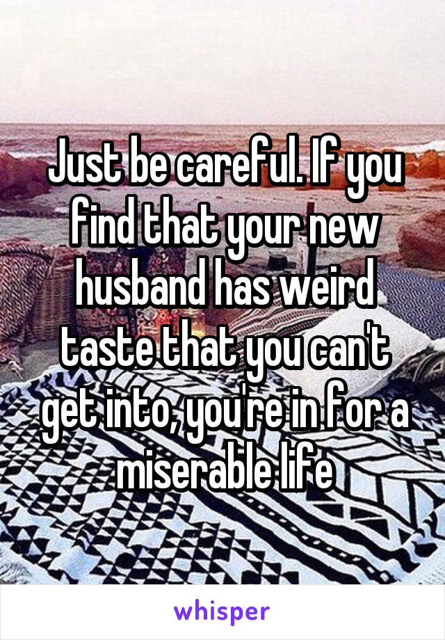 Just be careful. If you find that your new husband has weird taste that you can't get into, you're in for a miserable life