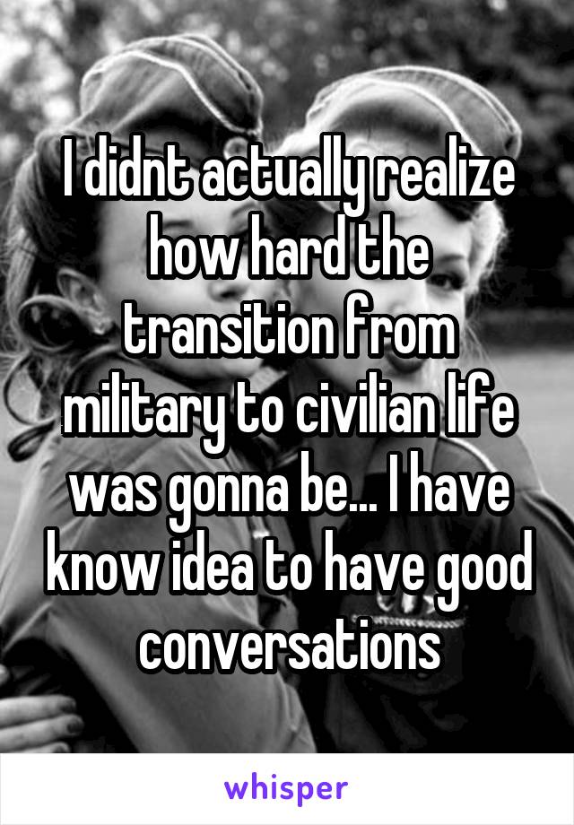 I didnt actually realize how hard the transition from military to civilian life was gonna be... I have know idea to have good conversations
