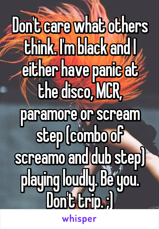 Don't care what others think. I'm black and I either have panic at the disco, MCR, paramore or scream step (combo of screamo and dub step) playing loudly. Be you. Don't trip. ;)