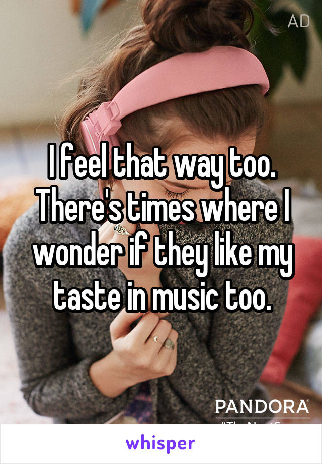 I feel that way too. There's times where I wonder if they like my taste in music too.