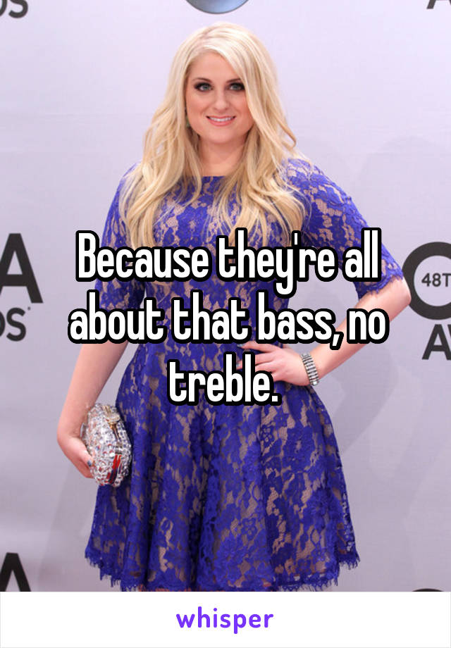 Because they're all about that bass, no treble. 