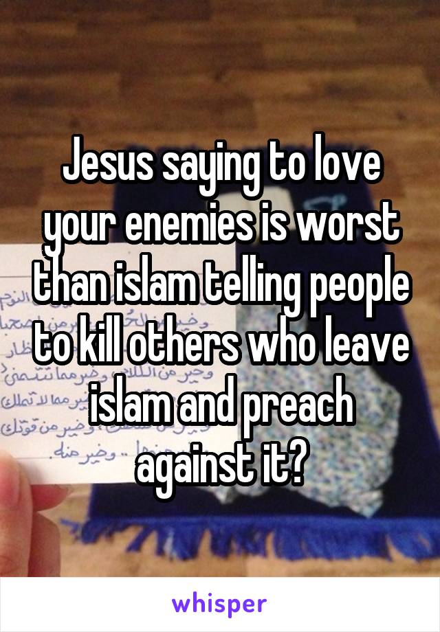 Jesus saying to love your enemies is worst than islam telling people to kill others who leave islam and preach against it?