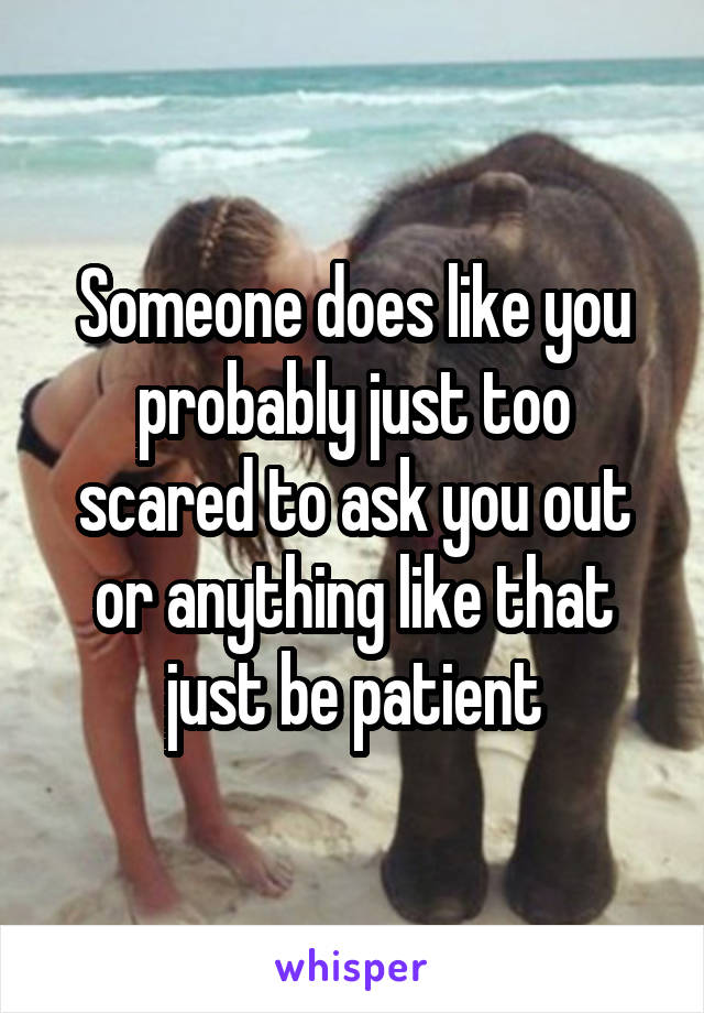 Someone does like you probably just too scared to ask you out or anything like that just be patient