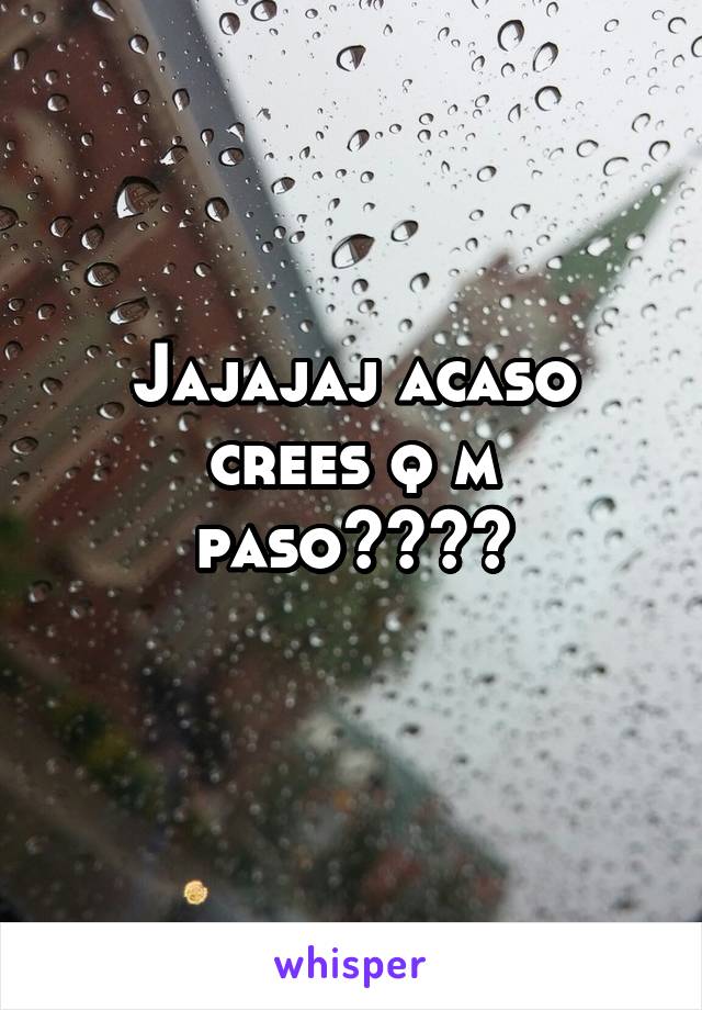 Jajajaj acaso crees q m paso????
