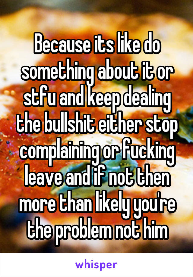 Because its like do something about it or stfu and keep dealing the bullshit either stop complaining or fucking leave and if not then more than likely you're the problem not him