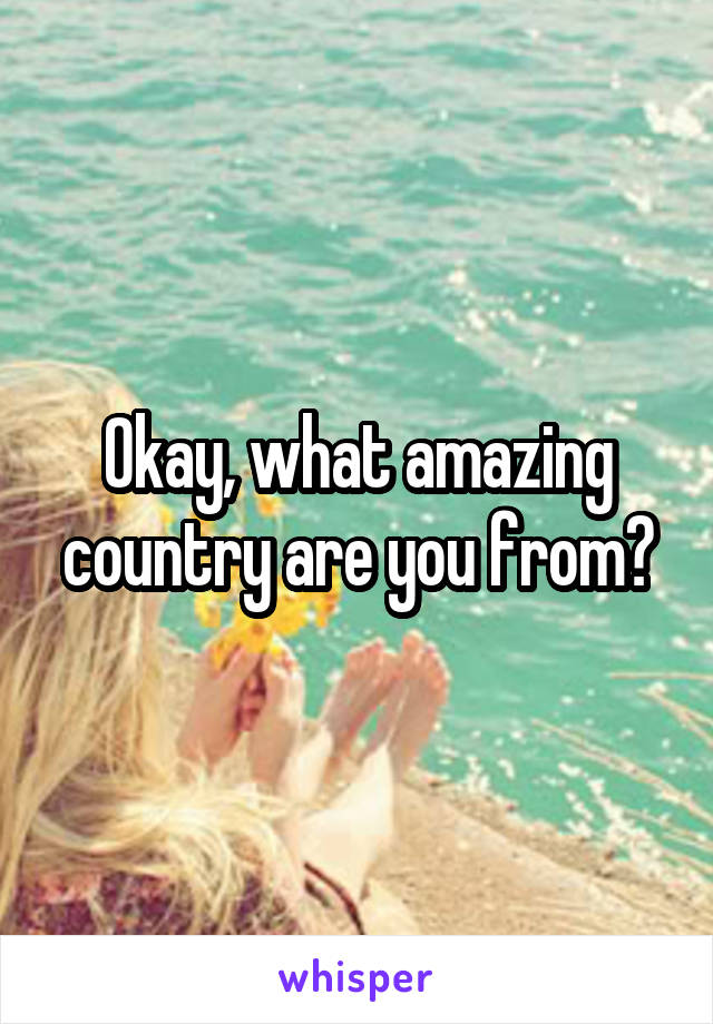 Okay, what amazing country are you from?