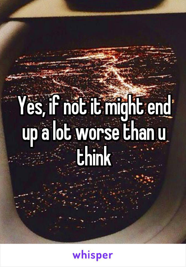 Yes, if not it might end up a lot worse than u think