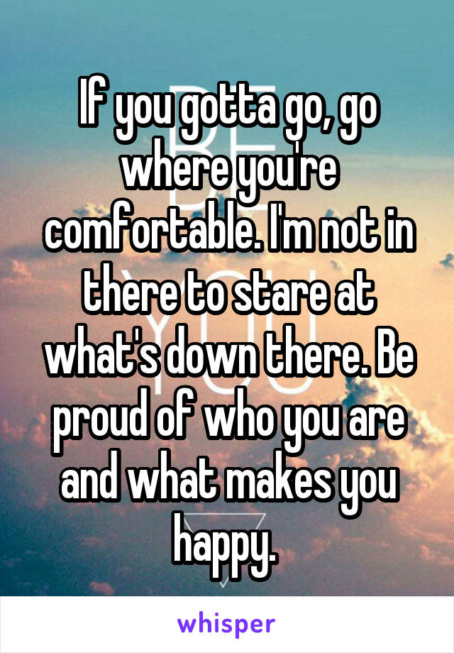 If you gotta go, go where you're comfortable. I'm not in there to stare at what's down there. Be proud of who you are and what makes you happy. 