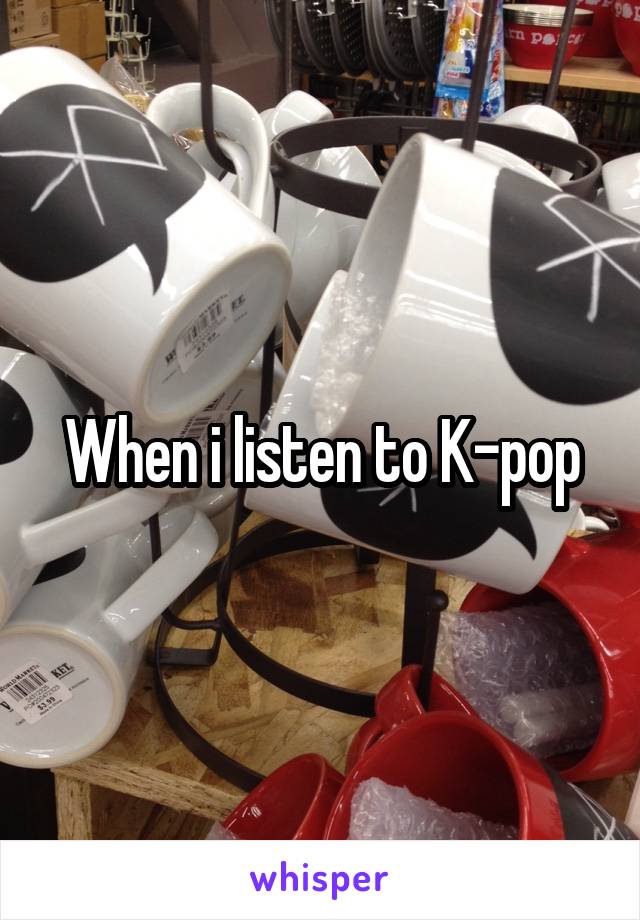 When i listen to K-pop