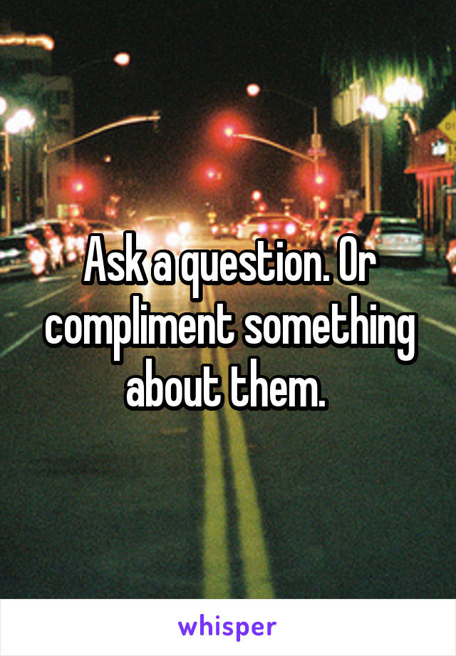 Ask a question. Or compliment something about them. 