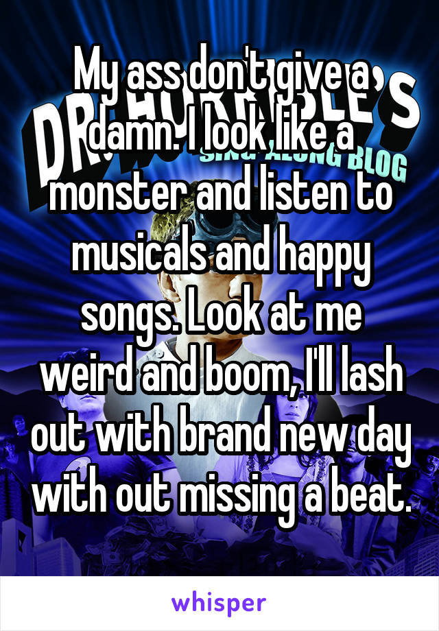 My ass don't give a damn. I look like a monster and listen to musicals and happy songs. Look at me weird and boom, I'll lash out with brand new day with out missing a beat. 