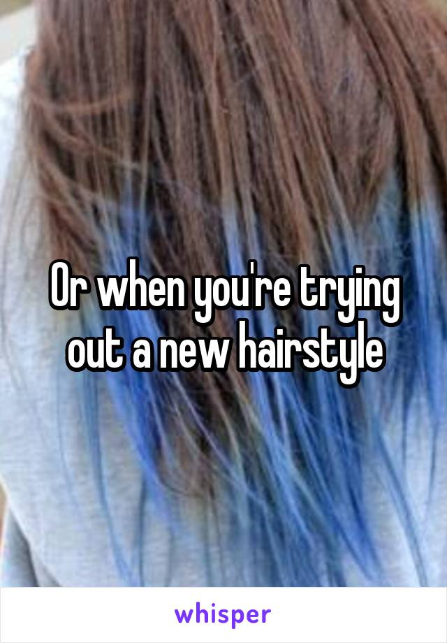Or when you're trying out a new hairstyle