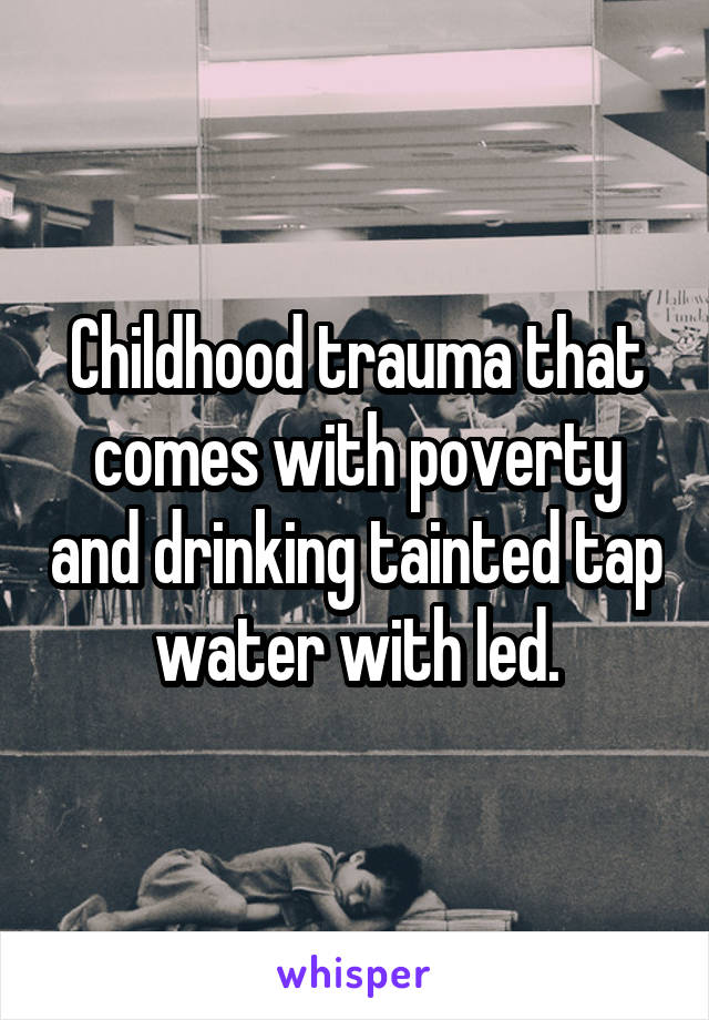 Childhood trauma that comes with poverty and drinking tainted tap water with led.