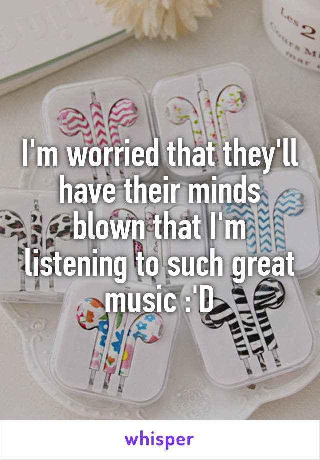 I'm worried that they'll have their minds blown that I'm listening to such great music :'D