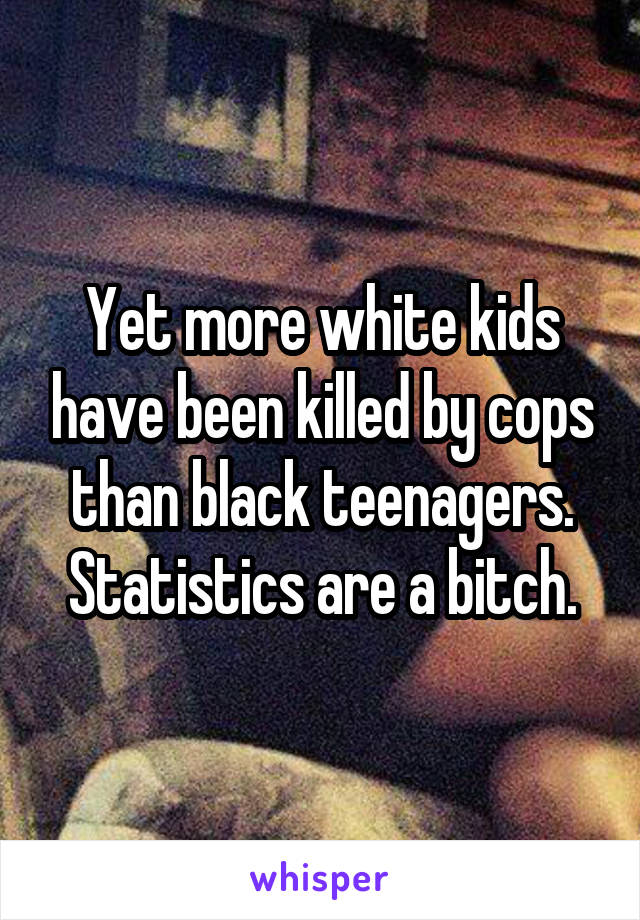 Yet more white kids have been killed by cops than black teenagers. Statistics are a bitch.