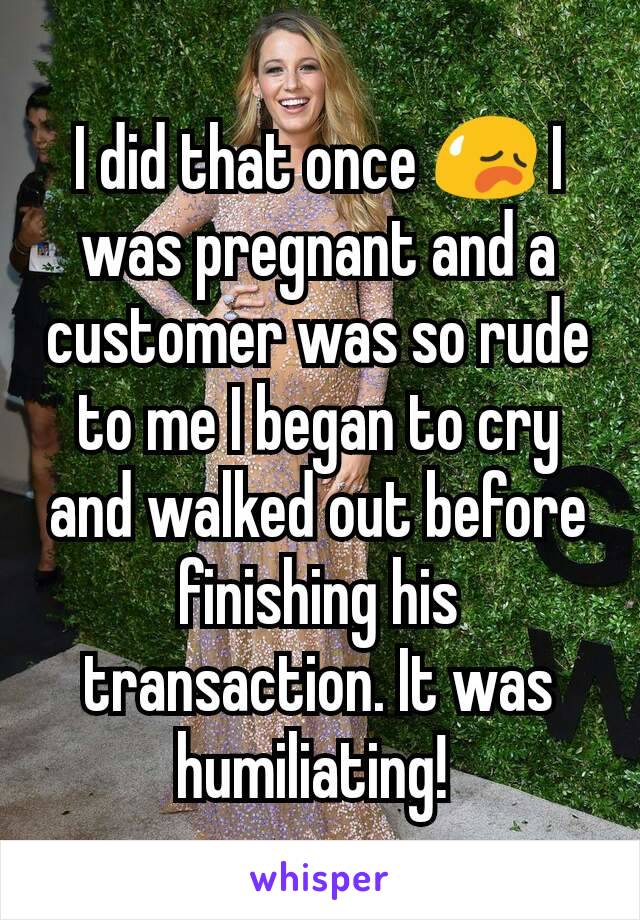 I did that once 😥 I was pregnant and a customer was so rude to me I began to cry and walked out before finishing his transaction. It was humiliating! 
