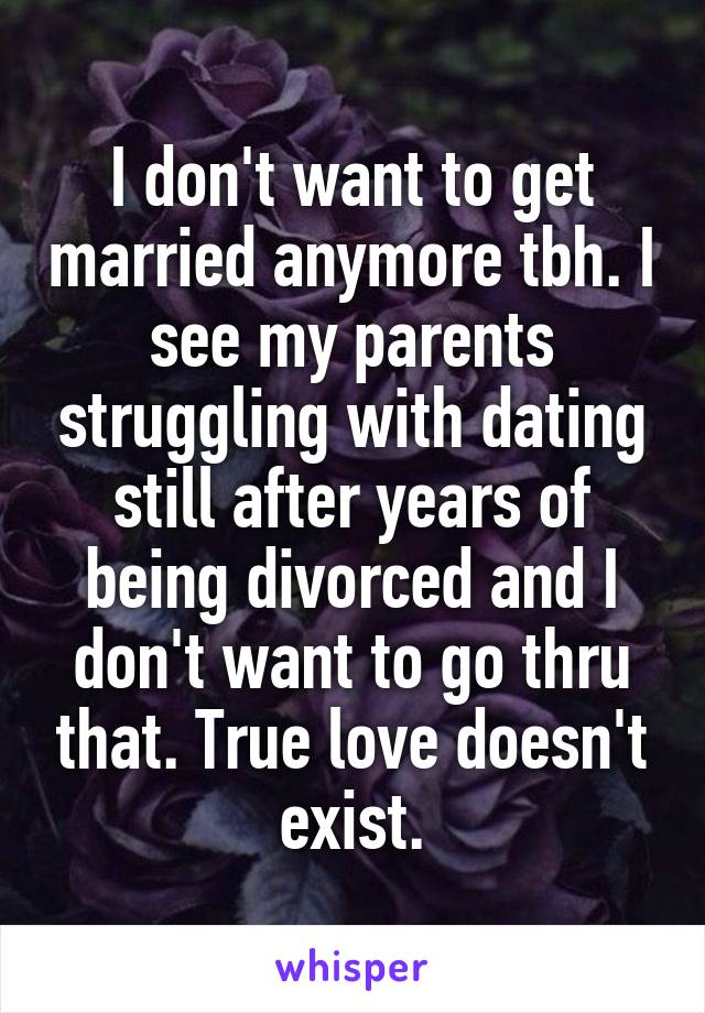 I don't want to get married anymore tbh. I see my parents struggling with dating still after years of being divorced and I don't want to go thru that. True love doesn't exist.