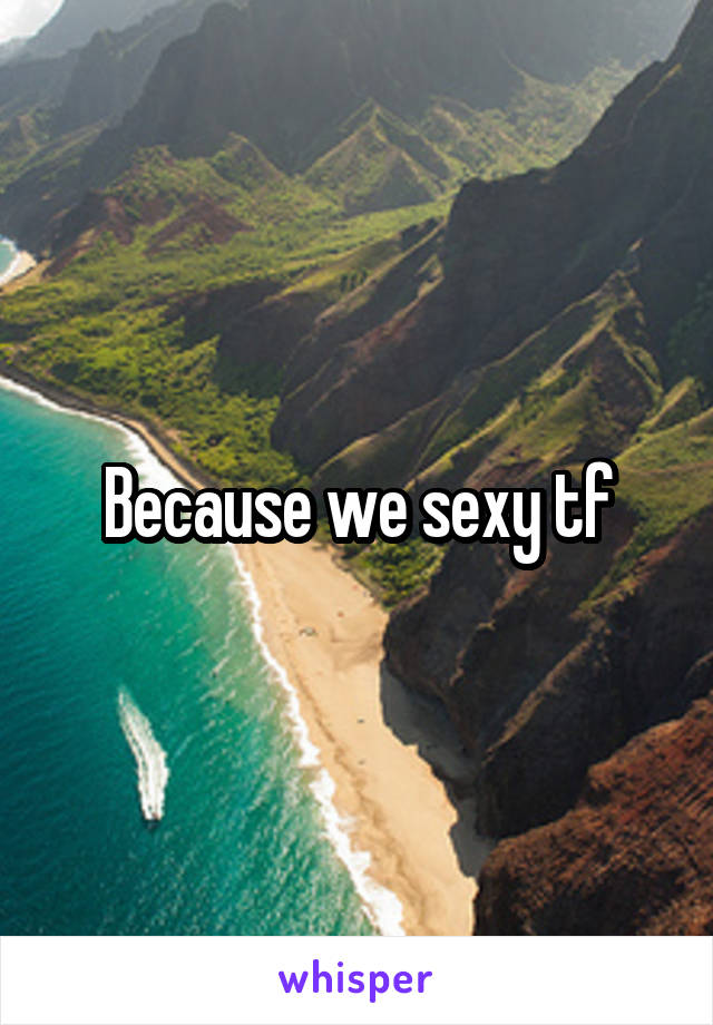 Because we sexy tf