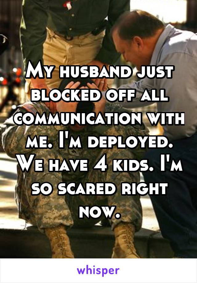 My husband just blocked off all communication with me. I'm deployed. We have 4 kids. I'm so scared right now.