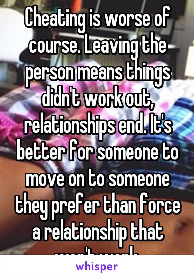 Cheating is worse of course. Leaving the person means things didn't work out, relationships end. It's better for someone to move on to someone they prefer than force a relationship that won't work.