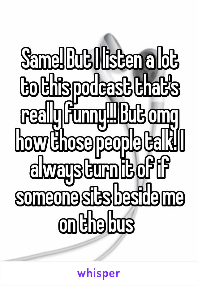 Same! But I listen a lot to this podcast that's really funny!!! But omg how those people talk! I always turn it of if someone sits beside me on the bus  