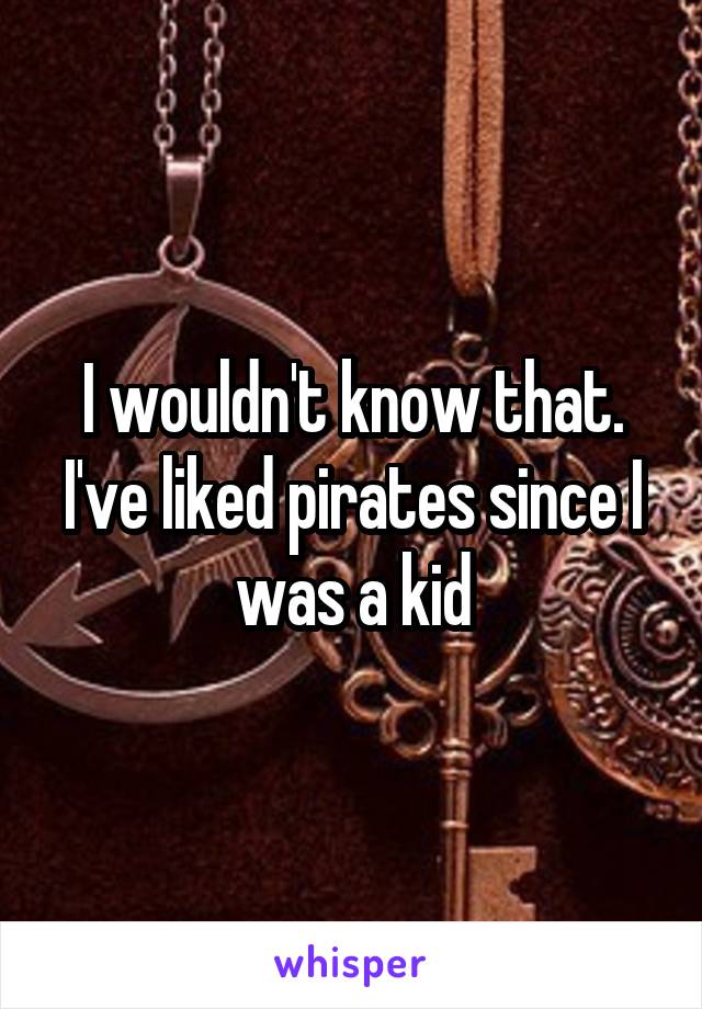 I wouldn't know that. I've liked pirates since I was a kid