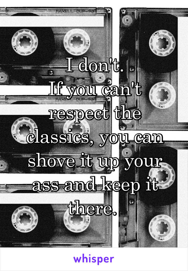 I don't.
If you can't respect the classics, you can shove it up your ass and keep it there. 