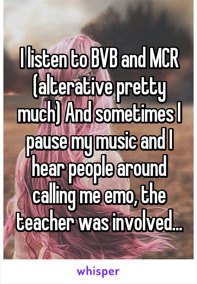 I listen to BVB and MCR (alterative pretty much) And sometimes I pause my music and I hear people around calling me emo, the teacher was involved...