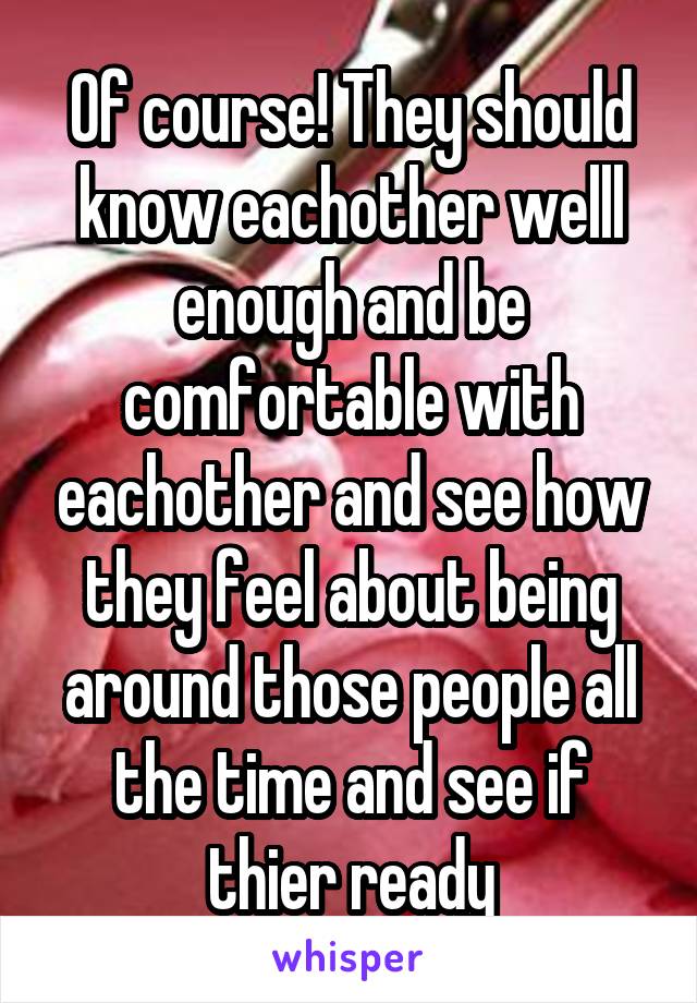 Of course! They should know eachother welll enough and be comfortable with eachother and see how they feel about being around those people all the time and see if thier ready