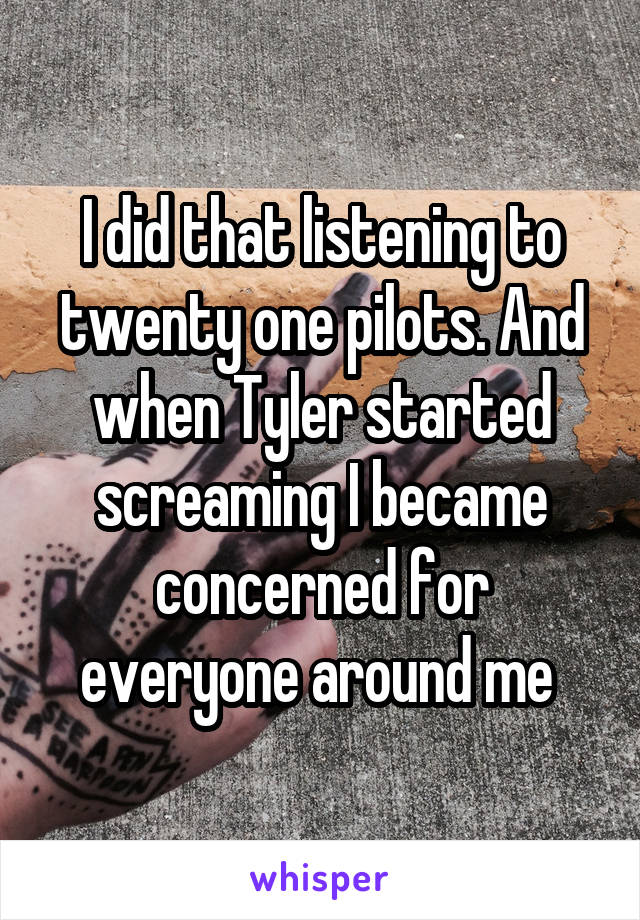 I did that listening to twenty one pilots. And when Tyler started screaming I became concerned for everyone around me 