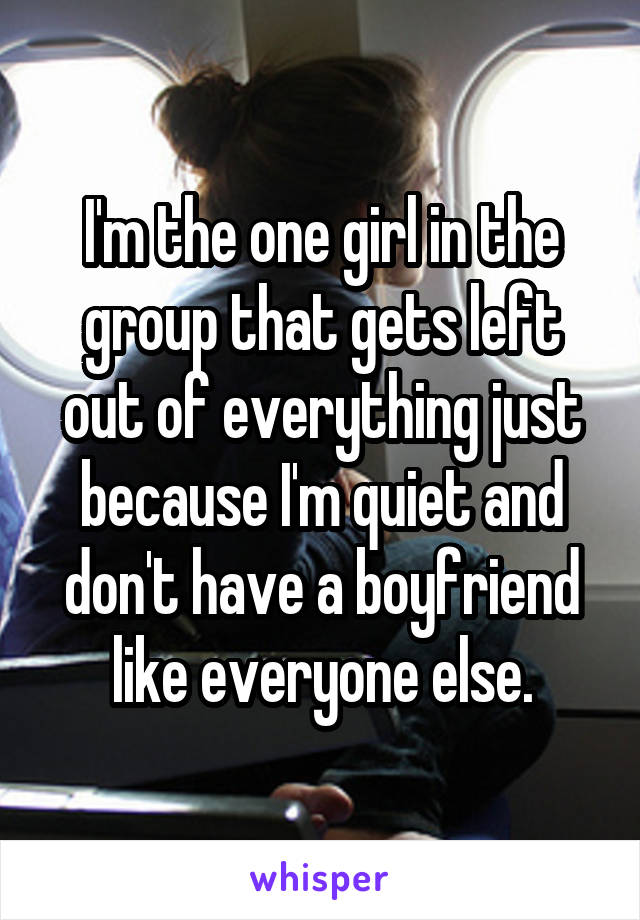 I'm the one girl in the group that gets left out of everything just because I'm quiet and don't have a boyfriend like everyone else.