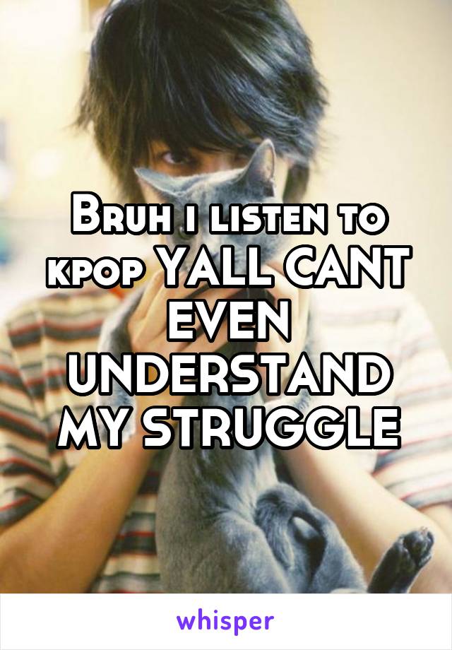 Bruh i listen to kpop YALL CANT EVEN UNDERSTAND MY STRUGGLE